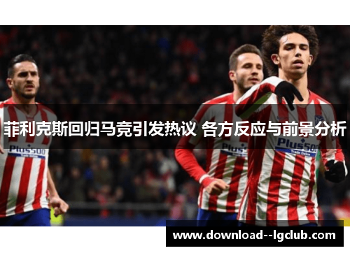 菲利克斯回归马竞引发热议 各方反应与前景分析