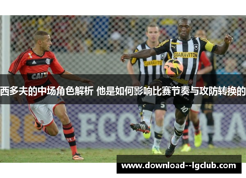 西多夫的中场角色解析 他是如何影响比赛节奏与攻防转换的