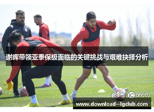 谢晖带领亚泰保级面临的关键挑战与艰难抉择分析