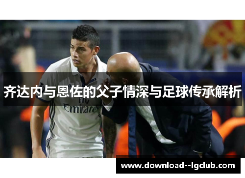 齐达内与恩佐的父子情深与足球传承解析