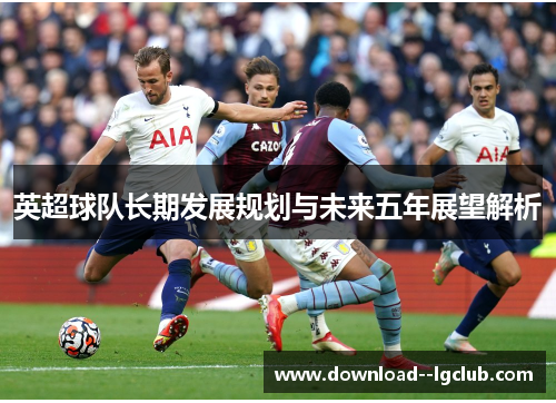英超球队长期发展规划与未来五年展望解析