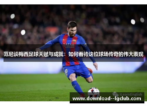 范尼谈梅西足球天赋与成就：如何看待这位球场传奇的伟大表现