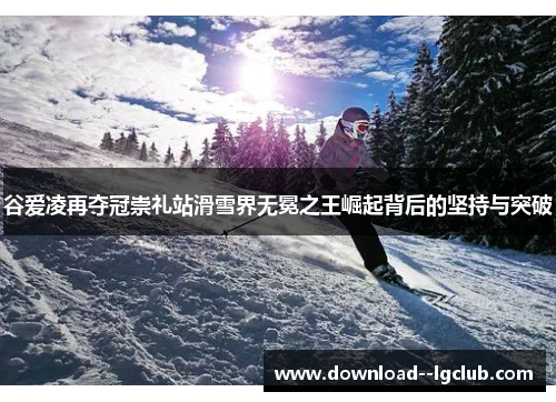 谷爱凌再夺冠崇礼站滑雪界无冕之王崛起背后的坚持与突破