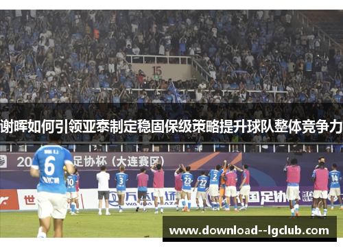 谢晖如何引领亚泰制定稳固保级策略提升球队整体竞争力 谢晖如何引领亚泰制定稳固保级策略提升球队整体竞争力