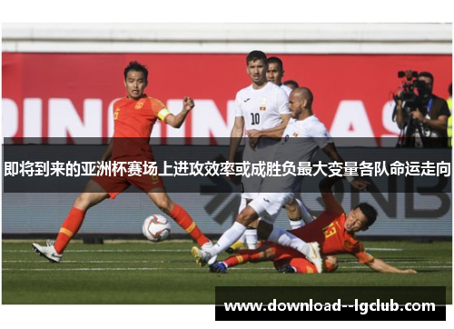 即将到来的亚洲杯赛场上进攻效率或成胜负最大变量各队命运走向