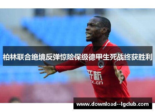 柏林联合绝境反弹惊险保级德甲生死战终获胜利 柏林联合绝境反弹惊险保级德甲生死战终获胜利