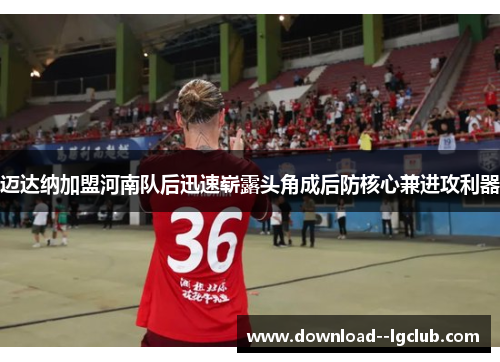 迈达纳加盟河南队后迅速崭露头角成后防核心兼进攻利器 迈达纳加盟河南队后迅速崭露头角成后防核心兼进攻利器