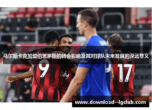 马尔斯卡克加盟伯恩茅斯的转会影响及其对球队未来发展的深远意义