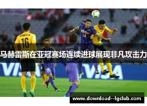 马赫雷斯在亚冠赛场连续进球展现非凡攻击力