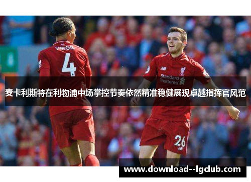 麦卡利斯特在利物浦中场掌控节奏依然精准稳健展现卓越指挥官风范